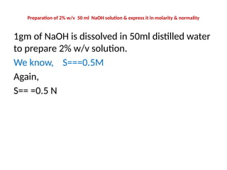 Preparation of 2% w/v 50 ml NaOH solution & express it in molarity & normality
1gm of NaOH is dissolved in 50ml distilled water
to prepare 2% w/v solution.
We know, S===0.5M
Again,
S== =0.5 N
 