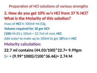 Preparation of HCl solutions of various strengths
2. How do you get 10% w/v HCl from 37 % HCl?
What is the Molarity of this solution?
mass of HCl in 100ml=44.03g.
Volume required for 10 gm HCl-
(100/44.03 x 10)ml = 22.7ml of conc HCl.
Add water to make up to 100ml to get 10%w/v HCl
Molarity calculation:
22.7 ml contains (44.03/100)*22.7= 9.99gm
S= = (9.99*1000)/(100*36.46)= 2.74 M
 