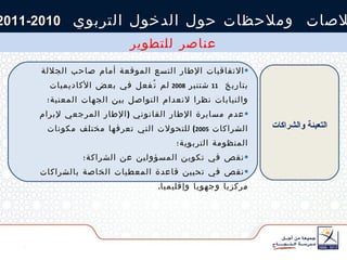 خلاصات  وملاحظات حول الدخول التربوي  2010-2011 عناصر للتطوير الاتفاقيات الإطار التسع الموقعة أمام صاحب الجلالة  بتاريخ  11   شتنبر  2008   لم تُفعل في بعض الأكاديميات والنيابات نظرا لانعدام التواصل بين الجهات المعنية؛ عدم مسايرة الإطار القانوني  ( الإطار المرجعي لإبرام الشراكات  2005 )  للتحولات التي تعرفها مختلف مكونات المنظومة التربوية؛ نقص في تكوين المسؤولين عن الشراكة؛ نقص في تحيين قاعدة المعطيات الخاصة بالشراكات مركزيا وجهويا وإقليميا . التعبئة والشراكات 