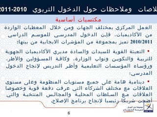 بصفة عامة، وتبعا  للزيارات  الميدانية التي قام ت  بها  فرق العمل المركزي   بمختلف الجهات ومن  خلال  المعطيات الواردة من الأكاديميات ، فإن الدخول المدرسي للموسم الدراسي  2010/2011  تميز بمجموعة من المؤشرات الايجابية   من بينها : التعبئة القوية للسيدات والسادة مديري الأكاديميات الجهوية للتربية والتكوين ونواب الوزارة، وكافة المسؤولين والأطر، ورؤساء المؤسسات التعليمية وأطر التدريس لإنجاح الدخول المدرسي؛  دينامية هامة على جميع مستويات المنظومة وعلى مستوى العلاقات مع مختلف الشركاء التي عرفت دفعة قوية وخصوصا العلاقات مع السلطات المحلية والمجالس المنتخبة والتي أضحت شريكا رئيسيا لإنجاح برنامج الإصلاح . خلاصات  وملاحظات حول الدخول التربوي  2010-2011 مكتسبات أساسية 