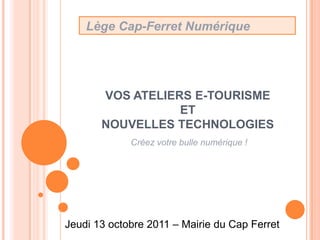  Lège Cap-Ferret Numérique VOS ATELIERS E-TOURISME ET NOUVELLES TECHNOLOGIES Créez votre bulle numérique ! Jeudi 13 octobre 2011 – Mairie du Cap Ferret 