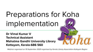 Preparations for Koha
implementation
Dr Vimal Kumar V
Technical Assistant
Mahatma Gandhi University Library
Kottayam, Kerala-686 560
http://vimalkumar.infoWebinar organised on 19 September 2020 organised by Kerala Library Association-Kottayam Region
 