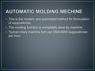 • This is the modern and automated method for formulation
of suppositories.
• The molding function is completely done by machine.
• Typical rotary machine turn out 3500-6000 suppositories
per hour.
 