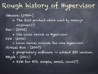 Rough history of Hypervisor
VMware: (1999-)
The first product which used by *many*
engineer.(?)
Xen : (2002)
Use Linux kernel as Hypervisor
KVM : (2006)
Linux kernel include Xen like Hypervisor
Virtual Box : (2007)
proprietary software -> added OSS version.
BHyVe : (2011)
KVM for BSD, simple, small, cool(?)
 