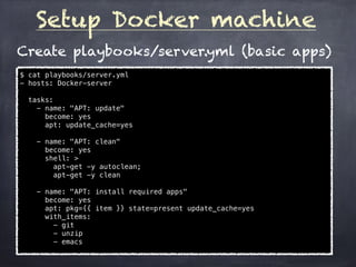 Setup Docker machine
$ cat playbooks/server.yml
- hosts: Docker-server
tasks:
- name: "APT: update"
become: yes
apt: update_cache=yes
- name: "APT: clean"
become: yes
shell: >
apt-get -y autoclean;
apt-get -y clean
- name: "APT: install required apps"
become: yes
apt: pkg={{ item }} state=present update_cache=yes
with_items:
- git
- unzip
- emacs
Create playbooks/server.yml (basic apps)
 