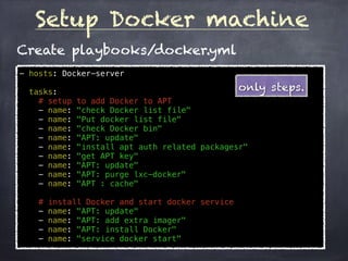 Setup Docker machine
- hosts: Docker-server
tasks:
# setup to add Docker to APT
- name: "check Docker list file"
- name: "Put docker list file"
- name: "check Docker bin"
- name: "APT: update"
- name: "install apt auth related packagesr"
- name: "get APT key"
- name: "APT: update"
- name: "APT: purge lxc-docker"
- name: "APT : cache"
# install Docker and start docker service
- name: "APT: update"
- name: "APT: add extra imager"
- name: "APT: install Docker"
- name: "service docker start"
Create playbooks/docker.yml
only steps.
 