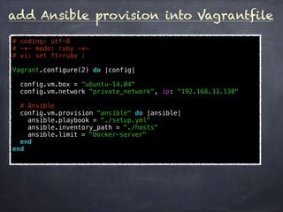 add Ansible provision into Vagrantfile
# coding: utf-8
# -*- mode: ruby -*-
# vi: set ft=ruby :
Vagrant.configure(2) do |config|
config.vm.box = "ubuntu-14.04"
config.vm.network "private_network", ip: "192.168.33.130"
# Ansible
config.vm.provision "ansible" do |ansible|
ansible.playbook = "./setup.yml"
ansible.inventory_path = "./hosts"
ansible.limit = "Docker-server"
end
end
 