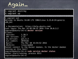 Again..
$ vagrant destroy
$ vagrant up
$ vagrant ssh
Welcome to Ubuntu 14.04 LTS (GNU/Linux 3.13.0-24-generic
x86_64)
* Documentation: https://help.ubuntu.com/
Last login: Thu Mar 24 05:30:32 2016 from 10.0.2.2
vagrant@ubuntu-14:~$ docker version
Client:
Version: 1.10.3
API version: 1.22
Go version: go1.5.3
Git commit: 20f81dd
Built: Thu Mar 10 15:54:52 2016
OS/Arch: linux/amd64
Cannot connect to the Docker daemon. Is the docker daemon
running on this host?
vagrant@ubuntu-14:~$ sudo service docker status
docker start/running, process 8511
vagrant@ubuntu-14:~$
 