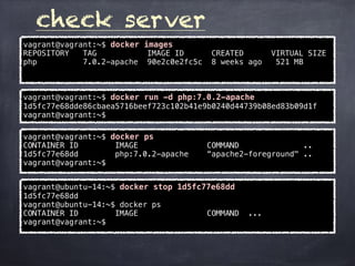 check server
vagrant@vagrant:~$ docker images
REPOSITORY TAG IMAGE ID CREATED VIRTUAL SIZE
php 7.0.2-apache 90e2c0e2fc5c 8 weeks ago 521 MB
vagrant@vagrant:~$ docker run -d php:7.0.2-apache
1d5fc77e68dde86cbaea5716beef723c102b41e9b0240d44739b08ed83b09d1f
vagrant@vagrant:~$
vagrant@vagrant:~$ docker ps
CONTAINER ID IMAGE COMMAND ..
1d5fc77e68dd php:7.0.2-apache “apache2-foreground" ..
vagrant@vagrant:~$
vagrant@ubuntu-14:~$ docker stop 1d5fc77e68dd
1d5fc77e68dd
vagrant@ubuntu-14:~$ docker ps
CONTAINER ID IMAGE COMMAND ...
vagrant@vagrant:~$
 