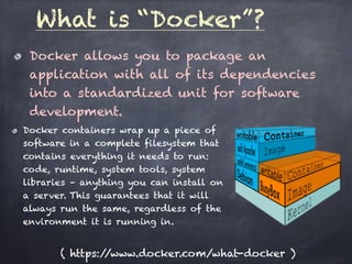Docker allows you to package an
application with all of its dependencies
into a standardized unit for software
development.
What is “Docker”?
Docker containers wrap up a piece of
software in a complete filesystem that
contains everything it needs to run:
code, runtime, system tools, system
libraries – anything you can install on
a server. This guarantees that it will
always run the same, regardless of the
environment it is running in.
( https://www.docker.com/what-docker )
 