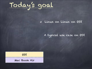 Today’s goal
OSX
Mac Book Air
Linux on Linux on OSX
A typical use case on OSX
 
