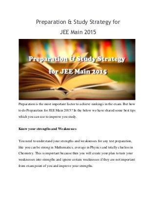 Preparation & Study Strategy for
JEE Main 2015
Preparation is the most important factor to achieve rankings in the exam. But how
to do Preparation for JEE Main 2015? In the below we have shared some best tips
which you can use to improve you study.
Know your strengths and Weaknesses
You need to understand your strengths and weaknesses for any test preparation,
like you can be strong in Mathematics, average in Physics and totally clueless in
Chemistry. This is important because then you will create your plan to turn your
weaknesses into strengths and ignore certain weaknesses if they are not important
from exam point of you and improve your strengths.
 