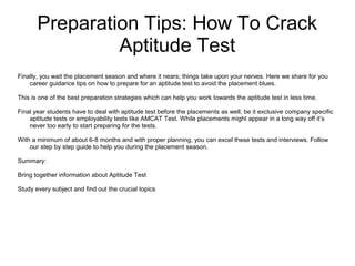 Preparation Tips: How To Crack
Aptitude Test
Finally, you wait the placement season and where it nears; things take upon your nerves. Here we share for you
career guidance tips on how to prepare for an aptitude test to avoid the placement blues.
This is one of the best preparation strategies which can help you work towards the aptitude test in less time.
Final year students have to deal with aptitude test before the placements as well, be it exclusive company specific
aptitude tests or employability tests like AMCAT Test. While placements might appear in a long way off it’s
never too early to start preparing for the tests.
With a minimum of about 6-8 months and with proper planning, you can excel these tests and interviews. Follow
our step by step guide to help you during the placement season.
Summary:
Bring together information about Aptitude Test
Study every subject and find out the crucial topics
 