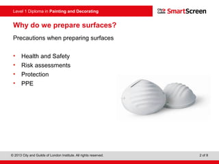 Level 1 Diploma in Painting and Decorating
© 2013 City and Guilds of London Institute. All rights reserved. 2 of 8
Why do we prepare surfaces?
Precautions when preparing surfaces
• Health and Safety
• Risk assessments
• Protection
• PPE
 