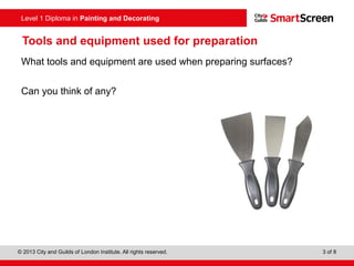 Level 1 Diploma in Painting and Decorating
© 2013 City and Guilds of London Institute. All rights reserved. 3 of 8
Tools and equipment used for preparation
What tools and equipment are used when preparing surfaces?
Can you think of any?
 