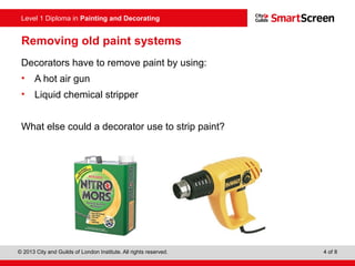 Level 1 Diploma in Painting and Decorating
© 2013 City and Guilds of London Institute. All rights reserved. 4 of 8
Removing old paint systems
Decorators have to remove paint by using:
• A hot air gun
• Liquid chemical stripper
What else could a decorator use to strip paint?
 