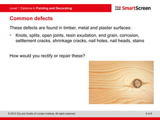 Level 1 Diploma in Painting and Decorating
© 2013 City and Guilds of London Institute. All rights reserved. 6 of 8
Common defects
These defects are found in timber, metal and plaster surfaces:
• Knots, splits, open joints, resin exudation, end grain, corrosion,
settlement cracks, shrinkage cracks, nail holes, nail heads, stains
How would you rectify or repair these?
 