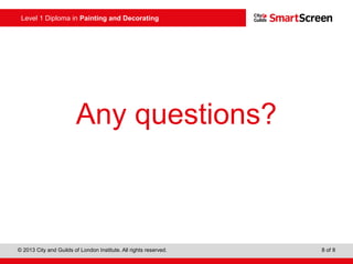 Level 1 Diploma in Painting and Decorating
© 2013 City and Guilds of London Institute. All rights reserved. 8 of 8
Any questions?
 