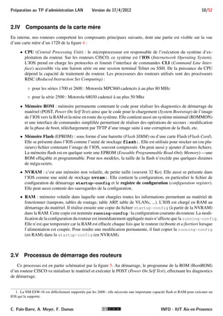 9/52 Version du 17/4/2012 Preparation au TP d'administration LAN 
Les deux dernières fournissent des interfaces Ethernet. Celle qui nous intéresse principalement est la dernière, 
puisqu’elle équipe nos routeurs 1700 afin de leur ajouter une interface Ethernet 10Base-T acceptant le Full- 
Duplex : 
i Généralement, les cartes WIC des 1700 sont aussi compatibles avec les routeurs des séries 2600, 3600 
et 3700. Mais il y a des exceptions. Par exemple, les cartes WIC-1ENET ne sont pas supportées par 
les 2600. 
De façon générale, avant d’investir dans une carte d’extension (WIC, NM ou autre), l’administrateur 
doit vérifier qu’elle est supportée par son matériel, ainsi que par la version d’IOS dont il dispose. 
2.III.B Cartes NM 
Les cartes NM (Network Module) sont des modules réseau plus grands que les WIC et peuvent doter le 
routeur de nombreuses interfaces (par exemple, Switch 16 ports Ethernet avec le NM-ESW16). Comme les WIC, 
il existe de nombreuses cartes NM. Nous utiliserons les cartes suivantes : 
 NM-1E (One-port 10BASE-T Ethernet interface) : ce module a la particularité d’offrir le choix entre 2 
ports pour une seule interface : 1 port RJ-45 et 1 port AUI. On peut utiliser n’importe lequel, mais pas en 
même temps. 
 NM-4E (4-port 10BASE-T Ethernet interface) : ce module étend le module précédent en lui ajoutant 3 
autres interfaces Ethernet 10Base-T, chacune avec un port RJ45. 
i Certains 2600 sont équipés d’autres cartes NM (par exemple, NM BRI 4B-S/T et NM ESW-16) mais 
elles ne nous seront pas utiles 1. 
INFO - IUT Aix-en-Provence C. Pain-Barre, A. Meyer, F. Dumas 
 