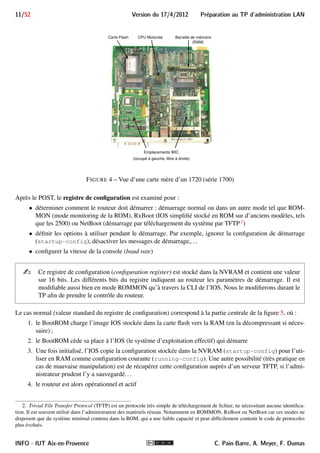 Preparation au TP d'administration LAN Version du 17/4/2012 10/52 
2.IV Composants de la carte mère 
En interne, nos routeurs comportent les composants principaux suivants, dont une partie est visible sur la vue 
d’une carte mère d’un 1720 de la figure 4 : 
 CPU (Central Processing Unit) : le microprocesseur est responsable de l’exécution du système d’ex-ploitation 
du routeur. Sur les routeurs CISCO, ce système est l’IOS (Internetwork Operating System). 
L’IOS prend en charge les protocoles et fournit l’interface de commandes CLI (Command Line Inter-face) 
accessible via une liaison série ou une session terminal Telnet ou SSH. De la puissance du CPU 
dépend la capacité de traitement du routeur. Les processeurs des routeurs utilisés sont des procésseurs 
RISC (Reduced Instruction Set Computing) : 
 pour les séries 1700 et 2600 : Motorola MPC860 cadencés à au plus 80 MHz 
 pour la série 2500 : Motorola 68030 cadencé à au plus 50 Mhz 
 Mémoire ROM : mémoire permanente contenant le code pour réaliser les diagnostics de démarrage du 
matériel (POST, Power On Self Test) ainsi que le code pour le chargement (System Bootstrap) de l’image 
de l’IOS vers la RAM et la mise en route du système. Elle contient aussi un système minimal (ROMMON) 
et une interface de commandes simplifiée permettant de réaliser des opérations de secours : modification 
de la phase de boot, téléchargement par TFTP d’une image suite à une corruption de la flash, etc. 
 Mémoire Flash (EPROM) : sous forme d’une barrette (Flash SIMM) ou d’une carte Flash (Flash Card). 
Elle se présente dans l’IOS comme l’unité de stockage flash:. Elle est utilisée pour stocker un (ou plu-sieurs) 
fichier contenant l’image de l’IOS, souvent compressée. On peut aussi y ajouter d’autres fichiers. 
La mémoire flash est en quelque sorte une EPROM (Erasable Programmable Read-Only Memory) —une 
ROM effaçable et programmable. Pour nos modèles, la taille de la flash n’excède pas quelques dizaines 
de méga-octets. 
 NVRAM : c’est une mémoire non volatile, de petite taille (souvent 32 Ko). Elle aussi se présente dans 
l’IOS comme une unité de stockage nvram:. Elle contient la configuration, en particulier le fichier de 
configuration de démarrage startup-config et le registre de configuration (configuration register). 
Elle peut aussi contenir des sauvegardes de la configuration. 
 RAM : mémoire volatile dans laquelle sont chargées toutes les informations permettant au matériel de 
fonctionner (tampons, tables de routage, table ARP, table de VLANs, ...). L’IOS est chargé en RAM au 
démarrage du matériel. Il réalise ensuite une copie du fichier startup-config (à partir de la NVRAM) 
dans la RAM. Cette copie est nommée running-config : la configuration courante du routeur. La modi-fication 
de la configuration du routeur est immédiatement appliquée mais n’affecte que la running-config. 
Elle n’est que temporaire car la RAM est effacée chaque fois que le routeur (re)boote et a fiortiori lorsque 
l’alimentation est coupée. Pour rendre une modification permanente, il faut copier la running-config 
(en RAM) dans la startup-config (en NVRAM). 
2.V Processus de démarrage des routeurs 
Ce processus est en partie schématisé par la figure 5. Au démarrage, le programme de la ROM (BootROM) 
d’un routeur CISCO va initialiser le matériel et exécuter le POST (Power On Self Test), effectuant les diagnostics 
de démarrage. 
1. La NM ESW-16 est difficilement supportée par les 2600 : elle nécessite une importante capacité flash et RAM pour exécuter un 
IOS qui la supporte. 
C. Pain-Barre, A. Meyer, F. Dumas INFO - IUT Aix-en-Provence 
 