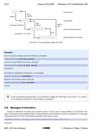 Preparation au TP d'administration LAN Version du 17/4/2012 14/52 
3.I.C Mode de configuration globale 
Pour modifier des paramètres globaux réseaux du routeur (par exemple, activation de certains protocoles), il 
faut entrer en mode de configuration globale, accessible à partir du mode privilégié en tapant : 
nom-du-routeur#configure terminal 
Enter configuration commands, one per line. End with CNTL/Z. 
L’accès à ce mode modifie le prompt qui devient : 
nom-du-routeur(config)# 
3.I.D Mode de configuration d’interface 
Pour modifier la configuration d’une des interfaces du routeur, il faut passer en mode de configuration d’in-terface, 
accessible à partir du mode de configuration globale en tapant : 
nom-du-routeur(config)#interface nom-interface 
où nom-interface est le nom qu’a donné l’IOS à l’interface qu’on veut configurer. Ce peut être Ethernet0, 
FastEthernet0, Serial0, Ethernet0/0, etc. 
i Le nom IOS des interfaces du routeur pourra être obtenu en utilisant, en mode utilisateur ou privilégié, 
la commande : 
Routershow interfaces 
En mode de configuration d’interface, le prompt change à nouveau et l’on a accès aux commandes permettant 
de la configurer : 
nom-du-routeur(config-if)# 
3.I.E Changements de mode 
L’accès aux modes précédents se fait dans l’ordre : utilisateur puis privilégié puis configuration globale puis 
configuration de l’interface. 
- Il existe d’autres modes plus spécifiques, comme par exemple le mode de configuration des adresses 
gérées par le serveur DHCP du routeur, qu’on utilisera aussi au cours du TP. 
Pour revenir d’un mode au mode de niveau inférieur, on utilise la commande exit (en mode privilégié, elle 
a le même effet que disable). Pour revenir au mode privilégié à partir de n’importe quel mode auquel il mène, 
on peut utiliser le raccourci CTRL + Z ou la commande end. 
La figure 6 résume les différentes modes de la CLI de CISCO et indique à chaque fois les commandes utilisées 
pour passer d’un mode à un autre. 
3.II Annulation d’une commande 
Lorsque dans un mode, on a tapé et validé une commande, on pourra le plus souvent l’annuler en la faisant 
précéder du mot clé no. 
C. Pain-Barre, A. Meyer, F. Dumas INFO - IUT Aix-en-Provence 
 