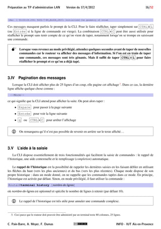 15/52 Version du 17/4/2012 Preparation au TP d'administration LAN 
Router 
Router# 
Router(config)# 
Router(config−if)# 
exit 
exit 
disable 
enable 
configure terminal 
exit 
CTRL−Z 
CTRL−Z 
end 
mode utilisateur 
mode privilégié 
mode de configuration globale 
mode de configuration d’interface 
interface nom−interface 
FIGURE 6 – Les principaux modes de la CLI 
Exemple 1 
Dans le mode de configuration du terminal, la commande 
Router(config)#ip http server 
active un serveur Web sur le routeur, alors que 
Router(config)#no ip http server 
le désactive. 
En mode de configuration d’interfaces, la commande 
Router(config-if)#shutdown 
désactive une interface réseau, alors que 
Router(config-if)#no shutdown 
l’active. 
i Il sera souvent bien pratique dans ce cas d’utiliser le rappel de l’historique (voir section 3.V), surtout 
si la commande à annuler est un peu longue ou complexe. 
3.III Messages d’information 
Lorsqu’on administre le routeur par son port console, il arrive que le routeur affiche sur la CLI des mes-sages 
d’information, par exemple lorsqu’il vient de détecter qu’une interface réseau est connectée. Ces messages 
commencent par % (et sont éventuellement précédés d’une date) comme : 
%LINEPROTO-5-UPDOWN : Line Protocol on Interface FastEthernet0/0, changed state to up. 
ou encore : 
INFO - IUT Aix-en-Provence C. Pain-Barre, A. Meyer, F. Dumas 
 