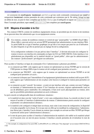 17/52 Version du 17/4/2012 Preparation au TP d'administration LAN 
L’aide contextuelle nous permet de savoir quelles sont les commandes disponibles et, pour chacune, quels 
sont ses paramètres possibles. Elle intervient lorsque l’on tape le caractère ? : 
 ? seul fait afficher la liste des commandes disponibles dans le mode courant, avec une courte description ; 
 si l’on a déjà commencé à taper un mot, ? fait afficher la liste des mots attendus, commençant par ce 
qu’on a tapé ; 
 lorsqu’on a tapé une commande, à chaque début de mot, on peut taper ? pour faire afficher les paramètres 
possibles à cette position ainsi qu’une courte description. Certains paramètres seront à remplacer par une 
valeur, notamment : 
 A.B.C.D devra être remplacé par une adresse IP ; 
 WORD devra être remplacé par un mot (suite de caractères) dont la signification dépend du contexte ; 
 cr représente le retour à la ligne, ce qui veut dire qu’on peut terminer la commande sans avoir à 
taper autre chose. 
Exemple 2 
En mode privilégié, si l’on tape : 
Router#? 
Exec commands: 
access-enable Create a temporary Access-List entry 
access-profile Apply user-profile to interface 
access-template Create a temporary Access-List entry 
... 
ê alors la liste des commandes du mode privilégié est affichée. Comme tous les affichages, elle est paginée 
si elle excède 25 lignes 
Router#pi? 
ping 
ê une seule commande commence par pi, c’est ping 
Router#ping ? 
WORD Ping destination address or hostname 
ip IP echo 
ipv6 IPv6 echo 
tag Tag encapsulated IP echo 
cr 
ê cr indique que les paramètres sont optionnels, WORD doit être remplacé par une adresse ou un nom 
d’hôte, alors que les autres possibilités sont à taper 
Router#ping 139.124.187.4 ? 
cr 
ê cr indique qu’il n’y a plus rien à entrer 
Le remplissage automatique permet de se contenter de ne taper que les débuts des mots lorsqu’il n’y a pas 
d’ambiguïté. Par exemple, en mode privilégié taper : 
INFO - IUT Aix-en-Provence C. Pain-Barre, A. Meyer, F. Dumas 
 