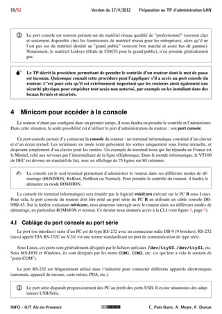 Preparation au TP d'administration LAN Version du 17/4/2012 18/52 
Router#conf t 
est synonyme de configure terminal car il n’y a qu’une seule commande commençant par conf et 
uniquement terminal comme paramètre de cette commande qui commence par t. De même, lorsqu’on tape 
un début de mot, on peut le faire compléter par la CLI s’il n’y a pas d’ambiguïté en tapant sur Tabulation . 
Dans l’exemple précédent, taper conf Tabulation fait compléter par configure. 
3.VI Moyens d’accéder à la CLI 
Nos routeurs CISCO, comme de nombreux équipements réseau, ne possèdent pas de clavier ni de moniteur. 
Ils ne peuvent donc être administrés que via un équipement externe. 
i Ces routeurs, comme de nombreux routeurs et switch de type grand public ou SOHO (Small Office 
Home Office), peuvent activer un serveur HTTP permettant leur administration via une interface Web. 
Le point faible de ce type d’interface graphique est qu’elle n’est conçue que pour les cas d’utilisation 
les plus fréquents et qu’elle ne permet pas un réglage fin de la configuration. 
Si la configuration souhaitée n’est pas prévue dans l’interface 4, il devient nécessaire de configurer le 
routeur à travers son interface de commandes en ligne (la CLI sur l’IOS CISCO). Cette interface n’est 
généralement pas disponible sur le matériel destiné au grand public, alors que les administrateurs 
des routeurs professionnels privilégient son utilisation. 
Pour accéder à l’interface en ligne de commandes CLI, l’administrateur a plusieurs possibilités : 
 se connecter par SSH : cela suppose que le routeur est opérationnel au niveau TCP/IP, que la version de 
l’IOS prenne en charge SSH et que le routeur ait été configuré pour permettre cet accès ; 
 se connecter par TELNET : cela suppose que le routeur est opérationnel au niveau TCP/IP et ait été 
configuré pour permettre cet accès ; 
 se connecter à distance par l’intermédiaire d’un équipement (généralement un modem) relié au port AUX : 
cela suppose que l’administrateur ait mis en place cette liaison et configuré le routeur pour permettre cet 
accès ; 
 se connecter au port console du routeur : ce port est une interface série qui, comme son nom l’indique, 
est destinée à l’administration du routeur. C’est l’interface de secours, toujours opérationnelle (sauf en 
cas de défaillance grave matérielle). En contrepartie, il faut avoir accès physiquement au routeur, alors 
que les possibilités précédentes permettent un accès à distance. 
Le port console est indispensable dans de nombreuses situations : 
 le matériel est dans son état sortie d’usine, c-à-d. sans configuration réseau. La console est donc le seul 
moyen d’accéder à l’interface d’administration du routeur. L’administrateur pourra ensuite le configurer 
et permettre son administration à distance ; 
 le matériel a été configuré et intégré dans un réseau, mais suite à une erreur de configuration, le dispositif 
n’est plus joignable via le réseau. Il n’est pas rare en effet qu’en modifiant la configuration, l’administra-teur 
finisse par s’interdire l’accès distant au routeur (par exemple en activant un filtre TCP/IP qui bloque 
le protocole utilisé pour l’administration à distance) ; 
 le mot de passe pour accéder à l’interface d’administration du matériel a été oublié ou le matériel acheté 
est d’occasion avec un mot de passe inconnu. L’interface console permettra de ré-initialiser le mot de 
passe. 
4. Par exemple, la configuration d’un accès DSL via IPoATM (IP over ATM) pour Free dégroupé sur un routeur CISCO 827H ou 
1720 
C. Pain-Barre, A. Meyer, F. Dumas INFO - IUT Aix-en-Provence 
 