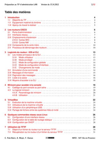 Preparation au TP d'administration LAN Version du 17/4/2012 2/52 
Table des matières 
1 Introduction 4 
1.I Objectifs du TP . . . . . . . . . . . . . . . . . . . . . . . . . . . . . . . . . . . . . . . . . 4 
1.II Équipement matériel du binôme . . . . . . . . . . . . . . . . . . . . . . . . . . . . . . . 5 
1.III Aperçu du travail à réaliser . . . . . . . . . . . . . . . . . . . . . . . . . . . . . . . . . . 5 
2 Les routeurs CISCO 6 
2.I Ports d’administration . . . . . . . . . . . . . . . . . . . . . . . . . . . . . . . . . . . . . 6 
2.II Interfaces réseau . . . . . . . . . . . . . . . . . . . . . . . . . . . . . . . . . . . . . . . . 7 
2.III Emplacements d’extension . . . . . . . . . . . . . . . . . . . . . . . . . . . . . . . . . . 8 
2.III.A Cartes WIC . . . . . . . . . . . . . . . . . . . . . . . . . . . . . . . . . . . . . . . 8 
2.III.B Cartes NM . . . . . . . . . . . . . . . . . . . . . . . . . . . . . . . . . . . . . . . 9 
2.IV Composants de la carte mère . . . . . . . . . . . . . . . . . . . . . . . . . . . . . . . . . 10 
2.V Processus de démarrage des routeurs . . . . . . . . . . . . . . . . . . . . . . . . . . . . 10 
3 Logiciels du routeur : IOS et CLI 13 
3.I Les modes principaux de la CLI . . . . . . . . . . . . . . . . . . . . . . . . . . . . . . . . 13 
3.I.A Mode utilisateur . . . . . . . . . . . . . . . . . . . . . . . . . . . . . . . . . . . . 13 
3.I.B Mode privilégié . . . . . . . . . . . . . . . . . . . . . . . . . . . . . . . . . . . . . 13 
3.I.C Mode de configuration globale . . . . . . . . . . . . . . . . . . . . . . . . . . . . 14 
3.I.D Mode de configuration d’interface . . . . . . . . . . . . . . . . . . . . . . . . . . . 14 
3.I.E Changements de mode . . . . . . . . . . . . . . . . . . . . . . . . . . . . . . . . 14 
3.II Annulation d’une commande . . . . . . . . . . . . . . . . . . . . . . . . . . . . . . . . . 14 
3.III Messages d’information . . . . . . . . . . . . . . . . . . . . . . . . . . . . . . . . . . . . 15 
3.IV Pagination des messages . . . . . . . . . . . . . . . . . . . . . . . . . . . . . . . . . . . 16 
3.V L’aide à la saisie . . . . . . . . . . . . . . . . . . . . . . . . . . . . . . . . . . . . . . . . 16 
3.VI Moyens d’accéder à la CLI . . . . . . . . . . . . . . . . . . . . . . . . . . . . . . . . . . 18 
4 Minicom pour accéder à la console 19 
4.I Cablâge du port console au port série . . . . . . . . . . . . . . . . . . . . . . . . . . . . 19 
4.II Le logiciel minicom . . . . . . . . . . . . . . . . . . . . . . . . . . . . . . . . . . . . . . . 20 
4.II.A Paramétrage de minicom . . . . . . . . . . . . . . . . . . . . . . . . . . . . . . . 20 
4.II.B Utilisation . . . . . . . . . . . . . . . . . . . . . . . . . . . . . . . . . . . . . . . . 21 
5 VirtualBox 22 
5.I Exécution de la machine virtuelle . . . . . . . . . . . . . . . . . . . . . . . . . . . . . . . 24 
5.II Utilisateurs de la machine virtuelle . . . . . . . . . . . . . . . . . . . . . . . . . . . . . . 24 
5.III Utilisation d’un périphérique USB . . . . . . . . . . . . . . . . . . . . . . . . . . . . . . . 24 
5.IV Partage de fichiers entre les systèmes hôte et invité . . . . . . . . . . . . . . . . . . . . 24 
6 Quelques commandes réseau sous Linux 26 
6.I Configuration d’une interface réseau . . . . . . . . . . . . . . . . . . . . . . . . . . . . . 26 
6.II Configuration de la table de routage statique . . . . . . . . . . . . . . . . . . . . . . . . 27 
6.III Configuration par DHCP . . . . . . . . . . . . . . . . . . . . . . . . . . . . . . . . . . . . 28 
7 Utilisation de TFTP 28 
7.I Dépot d’un fichier du routeur sur le serveur TFTP . . . . . . . . . . . . . . . . . . . . . . 30 
7.II Récupération sur le routeur d’un fichier du serveur TFTP . . . . . . . . . . . . . . . . . 31 
C. Pain-Barre, A. Meyer, F. Dumas INFO - IUT Aix-en-Provence 
 