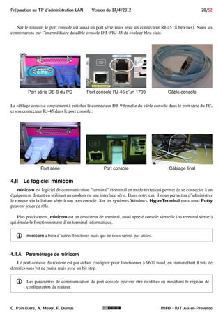 19/52 Version du 17/4/2012 Preparation au TP d'administration LAN 
i Le port console est souvent présent sur du matériel réseau qualifié de professionnel (souvent cher 
et seulement disponible chez les fournisseurs de matériel réseau pour les entreprises), alors qu’il ne 
l’est pas sur du matériel destiné au grand public (souvent bon marché et assez bas de gamme). 
Notamment, le matériel Linksys (filiale de CISCO pour le grand public), n’en possède généralement 
pas. 
M Le TP décrit la procédure permettant de prendre le contrôle d’un routeur dont le mot de passe 
est inconnu. Quiconque connaît cette procédure peut l’appliquer s’il a accès au port console du 
routeur. C’est pour cela qu’il est extrêmement important que les routeurs aient également une 
sécurité physique pour empêcher tout accès non autorisé, par exemple en les installant dans des 
locaux fermés et sécurisés. 
4 Minicom pour accéder à la console 
Le routeur n’étant pas configuré dans un premier temps, il nous faudra en prendre le contrôle et l’administrer. 
Dans cette situation, la seule possibilité est d’utiliser le port d’administration du routeur : son port console. 
Ce port console permet d’y connecter la console du routeur : un terminal informatique constitué d’un clavier 
et d’un écran textuel. Les terminaux en mode texte présentent les sorties uniquement sous forme textuelle, et 
disposent simplement d’un clavier pour les entrées. Un exemple de terminal texte qui fut répandu en France est 
le Minitel, relié aux serveurs par l’intermédiaire de la ligne téléphonique. Dans le monde informatique, le VT100 
de DEC est devenu un standard de fait, avec un affichage de 25 lignes sur 80 colonnes. 
- La console est le seul terminal permettant d’administrer le routeur dans ses différents modes de dé-marrage 
(ROMMON, RxBoot, NetBoot ou Normal). Pour prendre le contrôle du routeur, il faudra le 
démarrer en mode ROMMON. 
La console (le terminal informatique) sera émulée par le logiciel minicom exécuté sur le PC B sous Linux. 
Pour cela, le port console du routeur doit être relié au port série du PC B en utilisant un câble console DB- 
9/RJ-45. Sur la fenêtre exécutant minicom, nous pourrons interagir avec le routeur dans ses différents modes de 
démarrage, en particulier ROMMON et normal. Ce dernier nous donnera accès à la CLI (voir figure 3, page 7). 
4.I Cablâge du port console au port série 
Le port (ou interface) série d’un PC est de type RS-232 avec un connecteur mâle DB-9 (9 broches). RS-232 
(aussi appelé EIA RS-232C ou V.24) est une norme standardisant un port de communication de type série. 
Sous Linux, ces ports sont généralement désignés par le fichiers spéciaux /dev/ttyS0, /dev/ttyS1, etc. 
Sous MS-DOS et Windows, ils sont désignés par les noms COM1, COM2, etc. (ce qui leur a valu le surnom de 
ports COM). 
Le port RS-232 est fréquemment utilisé dans l’industrie pour connecter différents appareils électroniques 
(automate, appareil de mesure, carte mères, PDA, etc.). 
i Le port série disparaît progressivement des PC au profit des ports USB. Il existe néanmoins des adap-tateurs 
USB/Série. 
INFO - IUT Aix-en-Provence C. Pain-Barre, A. Meyer, F. Dumas 
 