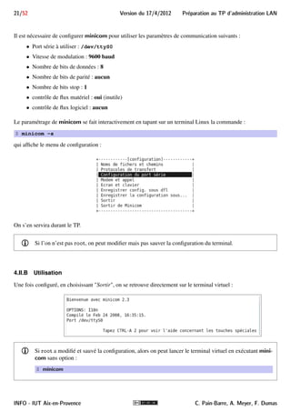 Preparation au TP d'administration LAN Version du 17/4/2012 20/52 
Sur le routeur, le port console est aussi un port série mais avec un connecteur RJ-45 (8 broches). Nous les 
connecterons par l’intermédiaire du câble console DB-9/RJ-45 de couleur bleu clair. 
Port série DB-9 du PC Port console RJ-45 d’un 1700 Câble console 
Le câblage consiste simplement à enficher le connecteur DB-9 femelle du câble console dans le port série du PC, 
et son connecteur RJ-45 dans le port console : 
Port série Port console Câblage final 
4.II Le logiciel minicom 
minicom est logiciel de communication terminal (terminal en mode texte) qui permet de se connecter à un 
équipement distant en utilisant un modem ou une interface série. Dans notre cas, il nous permettra d’administrer 
le routeur via la liaison série à son port console. Sur les systèmes Windows, HyperTerminal mais aussi Putty 
peuvent jouer ce rôle. 
Plus précisément, minicom est un émulateur de terminal, aussi appelé console virtuelle (ou terminal virtuel) 
qui émule le fonctionnement d’un terminal informatique. 
i minicom a bien d’autres fonctions mais qui ne nous seront pas utiles. 
4.II.A Paramétrage de minicom 
Le port console du routeur est par défaut configuré pour fonctionner à 9600 baud, en transmettant 8 bits de 
données sans bit de parité mais avec un bit stop. 
i Les paramètres de communication du port console peuvent être modifiés en modifiant le registre de 
configuration du routeur. 
C. Pain-Barre, A. Meyer, F. Dumas INFO - IUT Aix-en-Provence 
 