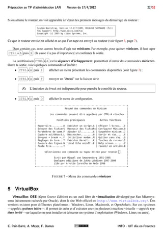 21/52 Version du 17/4/2012 Preparation au TP d'administration LAN 
Il est nécessaire de configurer minicom pour utiliser les paramètres de communication suivants : 
 Port série à utiliser : /dev/ttyS0 
 Vitesse de modulation : 9600 baud 
 Nombre de bits de données : 8 
 Nombre de bits de parité : aucun 
 Nombre de bits stop : 1 
 contrôle de flux matériel : oui (inutile) 
 contrôle de flux logiciel : aucun 
Le paramétrage de minicom se fait interactivement en tapant sur un terminal Linux la commande : 
$ minicom -s 
qui affiche le menu de configuration : 
On s’en servira durant le TP. 
i Si l’on n’est pas root, on peut modifier mais pas sauver la configuration du terminal. 
4.II.B Utilisation 
Une fois configuré, en choisissant Sortir, on se retrouve directement sur le terminal virtuel : 
i Si root a modifié et sauvé la configuration, alors on peut lancer le terminal virtuel en exécutant mini- 
com sans option : 
$ minicom 
INFO - IUT Aix-en-Provence C. Pain-Barre, A. Meyer, F. Dumas 
 