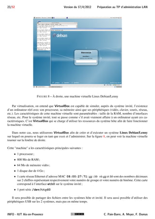 Preparation au TP d'administration LAN Version du 17/4/2012 22/52 
Si on allume le routeur, on voit apparaître à l’écran les premiers messages du démarrage du routeur : 
Ce que le routeur envoie est affiché et ce que l’on tape est envoyé au routeur (voir figure 3, page 7). 
Dans certains cas, nous aurons besoin d’agir sur minicom. Par exemple, pour quitter minicom, il faut taper 
CTRL + A puis X (la casse n’a pas d’importance) et confirmer la sortie. 
La combinaison CTRL + A est la séquence d’échappement, permettant d’entrer des commandes minicom. 
Outre la sortie, voici quelques commandes d’intérêt : 
 CTRL + A puis Z afficher un menu présentant les commandes disponibles (voir figure 7) ; 
 CTRL + A puis F envoyer un break sur la liaison série 
- L’émission du break est indispensable pour prendre le contrôle du routeur. 
 CTRL + A puis O afficher le menu de configuration. 
FIGURE 7 – Menu des commandes minicom 
5 VirtualBox 
VirtualBox OSE (Open Source Edition) est un outil libre de virtualisation développé par Sun Microsys-tems 
(récemment rachetée par Oracle), dont le site Web officiel est http://www.virtualbox.org/. Des 
versions existent pour différentes plateformes : Windows, Linux, Macintosh, et OpenSolaris. Sur ces systèmes 
—appelés systèmes hôtes—, il permet de créer et d’exécuter une (ou plusieurs) machine virtuelle —appelée sys-tème 
invité—sur laquelle on peut installer et démarrer un système d’exploitation (Windows, Linux ou autre). 
C. Pain-Barre, A. Meyer, F. Dumas INFO - IUT Aix-en-Provence 
 