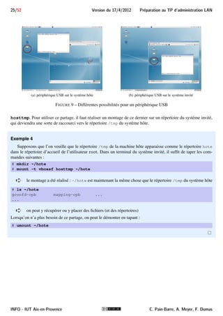 Preparation au TP d'administration LAN Version du 17/4/2012 24/52 
5.I Exécution de la machine virtuelle 
Le système invité est déjà prêt à l’emploi. Nous avons automatisé la création et l’exécution de la machine 
virtuelle correspondante. Dans le cas normal, vous aurez simplement à exécuter le script NewDebian.sh sur un 
terminal de la machine (hôte), d’entrer votre numéro de groupe et de binôme lorque cela vous est demandé (pour 
la génération de l’adresse MAC) d’attendre un petit peu et d’effectuer quelques clics de confirmation. 
Exemple 3 
Ci-dessous, un exemple de création/exécution automatique de la machine virtuelle du binôme 13 du groupe 2 : 
$ NewDebian.sh 
Votre numero de groupe de première année (1 à 5) ? 2 
Votre numéro de binôme ? 13 
L’adresse MAC de votre machine sera 080027710213 
Creation de la machine virtuelle ’vdebiut’ (Debian) 
Reconstruction du disque (opération un peu longue, 1 à 2 min...) 
Reconstruction terminée 
Paramétrages en cours 
... 
ê On voit ici sur le message apparaissant en italiques que l’adresseMAC de l’interface réseau de la machine 
virtuelle sera 08:00:27:71:02:13 
i Si besoin, la méthode de création et d’exécution manuelle de la machine virtuelle vous sera communi-quée. 
5.II Utilisateurs de la machine virtuelle 
Le mot de passe du root de la machine virtuelle est rezo++. Si besoin, l’utilisateur normal toto a aussi 
été créé. Son mot de passe est ++rezo. 
5.III Utilisation d’un périphérique USB 
Lorsqu’on connecte un périphérique USB sur l’ordinateur, il est reconnu et utilisé en priorité par le système 
hôte. Par exemple, lorsqu’on connecte une clé USB, elle apparaît comme Volume amovible sur le bureau du 
système hôte comme on le voit sur la figure 9(a). 
Or, vous aurez parfois à sauvegarder des fichiers du système invité sur clé USB. Pour cela, suite à l’apparition 
de la clé sur le système hôte, cliquer sur le menu Périphériques en haut de la fenêtre VirtualBox, puis sélectionner 
Périphériques USB et choisir la clé à utiliser (ne pas sélectionner la souris ni le clavier). La clé va alors disparaître 
du système hôte pour apparaître sur le bureau du système invité, comme on le voit sur la figure 9(b). 
5.IV Partage de fichiers entre les systèmes hôte et invité 
La machine virtuelle est aussi configurée pour avoir accès au répertoire /tmp de la machine hôte et, ce, en 
lecture/écriture/exécution. Ceci se fait par l’intermédiaire d’un partage géré par VirtualBox et que l’on a nommé 
C. Pain-Barre, A. Meyer, F. Dumas INFO - IUT Aix-en-Provence 
 