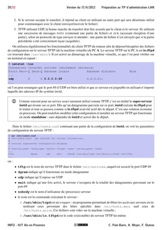 27/52 Version du 17/4/2012 Preparation au TP d'administration LAN 
6.II Configuration de la table de routage statique 
Rappelons que la table de routage se configure avec route, dont le synopsis suivant devrait suffire. 
Synopsis 
route [-n] 
route add -net adresse-destination netmask masque gw routeur [dev interface] 
route del -net adresse-destination netmask masque gw routeur [dev interface] 
La première forme permet d’afficher la table de routage. L’option -n désactive la résolution inverse DNS, ce 
qui est parfois bien pratique. La seconde permet d’ajouter une route passant par le routeur routeur vers la desti-nation 
adresse-destination de masque masque. Si besoin, l’interface à utiliser pour cette route peut être indiquée 
avec dev interface. La dernière forme permet de supprimer une route. 
- Il n’est pas nécessaire d’ajouter les routes directes de l’hôte (réseaux auxquels est connecté). En effet, 
la configuration de ses interfaces avec ifcon 