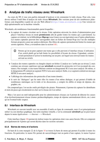 Preparation au TP d'administration LAN Version du 17/4/2012 28/52 
6.III Configuration par DHCP 
La commande Linux permettant d’utiliser un client DHCP pour configurer une interface est dhclient. Dans 
notre cas, le synopsis suivant suffira. 
Synopsis 
dhclient interface 
où interface est le nom de l’interface que l’on veut configurer par DHCP. La commande active un client DHCP 
qui cherchera un serveur DHCP pour configurer automatiquement l’interface spécifiée. 
Exemple 7 
Voici un exemple d’utilisation de cette commande sous Linux pour paramétrer l’interface eth1 : 
# dhclient eth1 
Internet Systems Consortium DHCP Client V3.1.3 
Copyright 2004-2009 Internet Systems Consortium. 
All rights reserved. 
For info, please visit https://www.isc.org/software/dhcp/ 
Listening on LPF/eth0/00:21:9b:df:db:f9 
Sending on LPF/eth0/00:21:9b:df:db:f9 
Sending on Socket/fallback 
DHCPDISCOVER on eth1 to 255.255.255.255 port 67 interval 5 
DHCPOFFER from 139.124.187.10 
DHCPREQUEST on eth1 to 255.255.255.255 port 67 
DHCPACK from 139.124.187.10 
bound to 139.124.187.34 -- renewal in 23348 seconds. 
ê le serveur 139.124.187.10 a répondu et a attribué l’adresse 139.124.187.34 à cette interface. Il 
faudra renouveler le bail dans 23348 secondes (près de 7 heures). D’autres paramètres réseaux ont aussi 
été obtenus auprès du serveur. 
7 Utilisation de TFTP 
TFTP (Trivial File Transfer Protocol) est un protocole de transfert de fichiers, très simple, reposant sur UDP. 
Il est défini dans la RFC 1350. Ses fonctionnalités sont très limitées, notamment comparé à FTP. Il se limite 
au transfert de fichier uniquement, sans authentification ni cryptage. TFTP suit le modèle client-serveur. Le port 
UDP réservé aux serveurs TFTP est le port 69. 
Dans les grandes lignes, le transfert de fichier entre un client et un serveur TFTP suit la procédure suivante : 
1. Le client demande au serveur (port UDP 69) le transfert d’un fichier dont il indique la référence. TFTP 
n’offrant pas de possibilité de se déplacer dans des répertoires ni d’obtenir une liste de fichiers disponibles, 
le client doit connaître la référence du fichier : 
 qu’il veut récupérer s’il s’agit d’une requête de lecture (message RRQ) ; 
 qu’il veut déposer sur le serveur s’il s’agit d’une requête d’écriture (message WRQ). 
C. Pain-Barre, A. Meyer, F. Dumas INFO - IUT Aix-en-Provence 
 