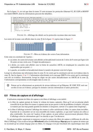 Preparation au TP d'administration LAN Version du 17/4/2012 32/52 
8 Analyse de trafic réseau avec Wireshark 
Au cours du TP, il vous sera parfois demandé d’analyser et de commenter le trafic réseau. Pour cela, vous 
devrez utiliser l’outil libre d’analyse de trafic réseau Wireshark. Des versions pour de très nombreuses plate-formes 
sont disponibles à partir de son site Web officiel (http://www.wireshark.org). Une version est 
déjà opérationnelle sur la machine virtuelle. 
Wireshark a de nombreuses fonctionnalités parmi lesquelles : 
 la capture de trames circulant sur le réseau. Cette opération nécessite les droits d’administration pour 
placer l’interface réseau en mode promiscuous afin de garder toutes les trames qui y parviennent. La 
capture est réalisée via la bibliothèque libpcap (sous Linux) ou son équivalent sous d’autres plateformes. 
Les trames capturées peuvent être sauvegardées dans un fichier de format Pcap (ou l’un des multiples 
formats proposés), pour une analyse ultérieure. Des filtres de captures permettent de limiter les trames qui 
seront capturées. Nous y reviendrons dans la section 8.II ; 
i Notons qu’on ne peut capturer une trame que si elle parvient à l’interface réseau. L’utilisation 
d’un switch plutôt qu’un hub limite les possibilités d’écoute du réseau. Cependant, certains 
switch permettent d’activer le monitoring sur un port, sur lequel sera renvoyé toutes les trames 
arrivant au switch. 
 l’analyse des trames capturées ou chargées depuis un fichier. L’analyse ne s’arrête pas au niveau 2, mais 
continue aux niveaux supérieurs tant que wireshark reconnaît les protocoles (et il en reconnaît des cen-taines). 
Par exemple, si une trame Ethernet contient un datagramme IP, il sera aussi analysé. De même, si 
le datagramme IP contient un segment TCP, il sera aussi analysé. Enfin, si ce segment contient un message 
HTTP, il sera aussi analysé ; 
 l’affichage des informations des protocoles d’une trame donnée ; 
 le suivi de dialogues qui lie entre elles les trames d’un même dialogue, et qui permet d’établir de 
nombreuses statistiques sur le trafic et les discussions, y compris les débits et temps de réponse, des 
graphes, etc. 
On comprend que c’est un des outils privilégiés des pirates. Notamment, il permet de capturer les identifiants 
et mots de passe qui circuleraient en clair sur le réseau où il est utilisé. 
Mais c’est aussi un outil indispensable pour les administrateurs réseaux car il permet de détecter les causes 
d’un dysfonctionnement réseau (trames perdues/dupliquées, temps de réponse anormalement élevés, etc.) ainsi 
qu’un éventuel trafic suspect. 
8.I Interface de Wireshark 
Wireshark est souvent installé avec un ensemble d’outils en ligne de commande, mais il est principalement 
utilisé via son interface graphique. Sur notre machine virtuelle, c’est la commande wireshark qu’on peut lancer 
depuis le menu Applications ! Internet ! Wireshark. 
Cette interface (figure 10) permet de réaliser toutes les opérations dont vous aurez besoin. Elle est composée 
principalement de 4 parties qui seront décrites dans les sections suivantes. 
8.I.A Barres de menu et d’actions 
En haut de la zone marquée 
1 de la figure 10 se trouve la barre de menu qui permet d’accéder à toutes les 
fonctions. En particulier, le menu File permet de sauver/charger tout ou partie d’une capture, le menu Capture 
C. Pain-Barre, A. Meyer, F. Dumas INFO - IUT Aix-en-Provence 
 