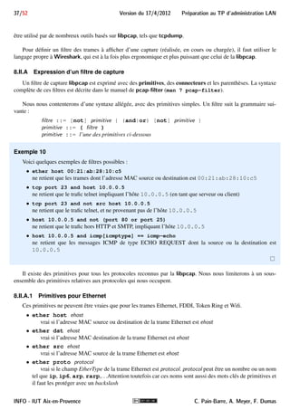 33/52 Version du 17/4/2012 Preparation au TP d'administration LAN 
FIGURE 10 – Interface de Wireshark 
permet de démarrer/arrêter/planifier une capture en précisant les interfaces à utiliser, et le menu Analyze permet 
de créer des filtres d’affichage. 
Sous la barre de menu, on trouve une barre d’actions regroupant les fonctionnalités les plus utilisées : 
démarrer la capture recommencer la capture 
liste des interfaces sauver la capture 
disponibles dans un fichier 
options de capture ouvrir un fichier de capture 
arrêter la capture 
FIGURE 11 – Extrait de la barre d’actions 
Le bouton correspond au menu Capture ! Interfaces et ouvre une boîte de dialogue (figure 12) mon-trant 
la liste des interfaces disponibles. On peut choisir sur quelle interface démarrer la capture en cliquant sur le 
FIGURE 12 – Boîte de dialogue listant les interfaces 
bouton Start, ou définir des options de capture en cliquant sur Options. Notons que pour capturer des trames sur 
toutes les interfaces disponibles, il faut utiliser l’interface virtuelle any. 
INFO - IUT Aix-en-Provence C. Pain-Barre, A. Meyer, F. Dumas 
 