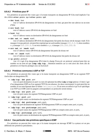 Preparation au TP d'administration LAN Version du 17/4/2012 34/52 
Le bouton correspond au menu Capture!Options et ouvre une boîte de dialogue (figure 13) permettant 
de configurer la capture. Si en principe, la majorité des options ont une valeur par défaut satisfaisante, certaines 
FIGURE 13 – Boîte de dialogue des options de capture 
méritent une attention particulière : 
 dans la zone Interface une liste déroulante permet de choisir l’interface sur laquelle la capture doit se faire 
(ou any pour toutes les interfaces) ; 
 la case Capture packets in promiscuous mode doit être cochée pour capturer toutes les trames qui arrivent 
à l’interface, sinon seules celles dont la destination correspond à l’interface seraient capturées ; 
 la zone Capture Filter permet de limiter la capture aux trames satisfaisant un filtre. Une liste de filtres 
prédéfinis est proposée dans la liste déroulante et le bouton Capture Filter permet de définir un filtre à 
partir d’expressions. Nous y reviendrons dans la section 8.II.A ; 
 la case Enable MAC name resolution, si cochée, active la résolution d’adresses MAC. Notamment, pour 
Ethernet, cela fait afficher Broadcast plutôt que l’adresse ff:ff:ff:ff:ff:ff. De plus, les 3 
premiers octets des adresses Ethernet codant le constructeur, ils sont remplacés par le constructeur en 
question. Par exemple, l’adresse 00:18:8b:1e:b6:cc sera affichée Dell_1e:b6:cc. Notons que 
cette fonctionnalité ne rend pas forcément l’affichage plus lisible. . . 
Le bouton correspond au menu Capture !Start et commence la capture avec les options définies. Les 
trames capturées sont analysées en temps réel. Celles respectant le filtre d’affichage sont affichées au fur et à 
mesure dans la zone 
2 de la figure 10, et la première trame affichée est détaillée dans les zones 
3 et 
4 . Ces 
zones sont décrites dans les sections 8.I.B et 8.I.C. 
Le bouton n’est cliquable que lorsqu’une capture est en cours. Il correspond au menu Capture ! Stop 
et arrête la capture en cours. 
Le bouton n’est cliquable que lorsqu’une capture est en cours. Il correspond au menu Capture!Restart 
et a pour effet d’effacer les trames capturées jusque là et de continuer la capture. 
C. Pain-Barre, A. Meyer, F. Dumas INFO - IUT Aix-en-Provence 
 
