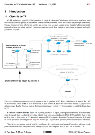 Preparation au TP d'administration LAN Version du 17/4/2012 4/52 
1 Introduction 
1.I Objectifs du TP 
Ce TP a plusieurs objectifs. Principalement, il s’agit de câbler et d’administrer entièrement un réseau local 
utilisant des adresses privées et de le relier (indirectement) à Internet. Vous travaillerez (en principe) en binôme. 
Chaque binôme se verra affecter un numéro qui servira pour les deux séances et est chargé d’administrer entiè-rement 
le réseau qui lui est attribué. L’environnement de travail d’un binôme x quelconque se trouve sur le côté 
gauche de la figure 1. 
réseau Ethernet d’accès vers Internet 
d’adresse 10.0.0.0/8 et commun 
à tous les binômes 
... ... 
routeur du binôme 
(liaison série) 
réseau local Ethernet du binôme x 
câble console 
IP WAN 
IP LAN 
port console (RJ−45) 
port série RS232 (DB−9) 
B 
d’adresse 192.168.x.0/24 
Hub ou 
Switch 
A 
PC à connecter au 
réseau local du binôme 
PC pour administrer 
le routeur 
routeurs des réseaux des autres binômes 
139.124.187.94 
10.255.255.254 
réseau Ethernet du Département Informatique 
d’adresse 139.124.187.0/24 
139.124.187.1 
routeur (NAT/PAT) 
d’accès vers Internet 
routeur de l’IUT 
Environnement de travail du binôme x 
Internet 
FIGURE 1 – Environnement de travail du binôme x (sur la gauche) : le PC B sert à administrer le routeur. Le LAN 
du binôme sera formé du PC A d’un hub/switch et d’un routeur. Il devra être connecté à Internet. L’organisation 
et la topologie du côtéWAN du routeur du binôme (ici réseau 10.0.0.0/8) pourra être en réalité différent dans 
le TP. 
Le réseau local du binôme figure sur la partie gauche de la figure, sur la partie supérieure de l’environne-ment 
de travail. Il est constitué d’un routeur CISCO pour entreprises (de la série 1700, 2500 ou 2600), d’un switch 
ou d’un hub, et d’au moins le PC A (mais il sera possible d’en ajouter d’autres). Une vue d’ensemble de la salle 
de TP est présentée dans la figure 18, page 45. Notons que l’organisation générale pourra être en réalité différente. 
Vous devrez prendre en main le matériel et effectuer des configurations réseaux élémentaires (câblage, confi-guration 
des interfaces, configuration du routage statique, mise en place du NAT/PAT sur le routeur, . . .). 
C. Pain-Barre, A. Meyer, F. Dumas INFO - IUT Aix-en-Provence 
 