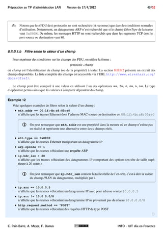 Preparation au TP d'administration LAN Version du 17/4/2012 36/52 
Sur la figure 16, on voit que dans la trame 23 sont reconnus les protocoles Ethernet-V2, IP, UDP et BOOTP 
(en réalité DHCP), dont les informations peuvent être détaillées. 
FIGURE 16 – Affichage des détails sur les protocoles reconnus dans une trame 
Les octets de la trame sont affichés dans la zone
4 de la figure 10, reprise dans la figure 17. 
FIGURE 17 – Mise en évidence des octets d’une information 
Cette zone est constituée de 3 parties : 
 au centre, les octets de la trame sont affichés en hexadécimal à raison de 2 séries de 8 octets par ligne (soit 
16 octets en tout, écrits avec 32 digits hexadécimaux) ; 
 à droite, ces octets sont affichés sous la forme de caractères ASCII, en remplaçant les caractères non 
imprimables par un point (.) 
 à gauche, un nombre en hexadécimal donne le numéro du premier octet de la ligne. 
Lorsqu’on sélectionne une information dans la zone 
3 , les octets qui la constituent sont mis en évidence dans la 
zone 4
. Sur les figures 15 et 17, l’information sélectionnée est le message DHCP et les octets qui le constituent 
sont mis en évidence. Inversement, lorsqu’on clique sur des octets (hexadécimaux ou ASCII) de la zone 
4 , 
l’information correspondante est développée dans la zone
3 . 
i Notons qu’en sélectionnant un protocole de niveau inférieur tel qu’Ethernet, IP, UDP, TCP, seul son 
en-tête est mis en évidence, puisque les données sont des informations d’autres protocoles. 
8.II Filtres de capture et d’affichage 
L’utilisation conjointe de filtres de capture et de filtres d’affichage a son intérêt : 
 le filtre de capture permet de limiter le volume de trames capturées. Bien qu’il soit en principe plutôt 
conseillé de ne pas filtrer les trames à capturer pour ne pas passer à côté de problèmes éventuels, cela peut 
se traduire par une trop grande quantité de données à enregistrer, surtout si la capture dure longtemps ; 
 le filtre d’affichage restreint l’affichage des trames à celles satisfaisant le filtre, les autres étant invisibles. 
Il permet de se concentrer sur un sous-ensemble des trames capturées, ce qui rend l’analyse de celles-ci 
plus confortable. Au cours de l’analyse d’une capture, on peut utiliser successivement plusieurs filtres 
d’affichage selon les informations que l’on cherche et que l’on découvre. 
Ce qui peut paraître surprenant et ennuyeux est que la syntaxe des filtres de capture et différente de celle des 
filtre d’affichage. Cela est dû au fait que Wiresharsk utilise la bibliothèque libpcap pour la capture de trames qui 
ne reconnaît qu’un certain langage pour ses filtres. Ce langage n’est pas forcément très ergonomique mais doit 
C. Pain-Barre, A. Meyer, F. Dumas INFO - IUT Aix-en-Provence 
 