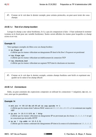 37/52 Version du 17/4/2012 Preparation au TP d'administration LAN 
être utilisé par de nombreux outils basés sur libpcap, tels que tcpdump. 
Pour définir un filtre des trames à afficher d’une capture (réalisée, en cours ou chargée), il faut utiliser le 
langage propre à Wireshark, qui est à la fois plus ergonomique et plus puissant que celui de la libpcap. 
8.II.A Expression d’un filtre de capture 
Un filtre de capture libpcap est exprimé avec des primitives, des connecteurs et les parenthèses. La syntaxe 
complète de ces filtres est décrite dans le manuel de pcap- 