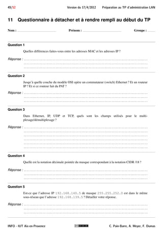 41/52 Version du 17/4/2012 Preparation au TP d'administration LAN 
- Comme on le voit dans le dernier exemple, pour certains protocoles, on peut aussi tester des sous-champs. 
8.II.B.1.c Test d’un champ booléen 
Lorsque le champ a une valeur booléenne, il n’y a pas de comparaison à faire : il faut seulement le nommer 
(comme on le ferait pour une variable booléenne). Seules seront affichées les trames pour lesquelles ce champ 
existe et est vrai. 
Exemple 13 
Voici quelques exemples de filtres avec un champ booléen : 
 ip.flags.df 
n’affiche que les trames véhiculant un datagramme IP dont le bit Don’t Fragment est positionné 
 tcp.flags.syn 
n’affiche que les trames véhiculant un établissement de connexion TCP 
 tcp.checksum_bad 
n’affiche que les trames véhiculant un segment TCP dont le checksum est incorrect 
- Comme on le voit dans le dernier exemple, certains champs booléens sont fictifs et expriment une 
qualité sur la valeur d’un champ effectif. 
8.II.B.1.d Connecteurs 
Enfin, on peut construire des expressions composées en utilisant les connecteurs ! (négation),  (et), || 
(ou), ainsi que les parenthèses. 
Exemple 14 
 eth.src == 00:1f:4b:c8:05:e0  arp.opcode == 1 
n’affiche que les trames dont l’adresseMAC source est 00:1f:4b:c8:05:e0 et contenant une requête 
ARP 
 ip.src != 10.0.0.0/8  ! http 
n’affiche que les trames véhiculant un datagramme IP ne provenant pas du réseau 10.0.0.0/8 et qui 
ne concernent pas du traffic HTTP 
 ip  ! (ip.addr == 10.0.0.5) 
n’affiche que les trames contenant des datagrammes IP dont ni la source ni la destination est 10.0.0.5. 
INFO - IUT Aix-en-Provence C. Pain-Barre, A. Meyer, F. Dumas 
 