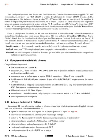 5/52 Version du 17/4/2012 Preparation au TP d'administration LAN 
Pour configurer le routeur vous devrez vous familiariser avec l’interface de commandes —appelée CLI pour 
Command Line Interface— de l’IOS CISCO, le système d’exploitation des routeurs CISCO. L’accès à la CLI 
du routeur peut se faire à distance via une session TELNET (voire SSH pour les plus récents). Or, au début, le 
routeur n’est pas configuré et est donc inaccessible par le réseau. L’accès à la CLI se fera donc dans un premier 
temps via son port console, connecté au port série du PC B en utilisant un câble console à connecteurs DB-9 
et RJ-45. Cela correspond à la partie inférieure droite de l’environnement sur la figure. Sur le PC B sous Linux, 
l’utilitaire minicom permettra de dialoguer avec le routeur via cette liaison série. 
Outre la configuration du routeur, ce TP sera aussi l’occasion d’administrer le PC A (sous Linux) relié au 
réseau local. En réalité, dans votre session Linux sur ce PC, vous utiliserez VirtualBox OSE (Open Source 
Edition), l’outil libre de virtualisation développé par Sun Microsystems (rachetée dernièrement par Oracle). Il 
vous permettra de créer et d’exécuter une machine virtuelle Linux. À l’intérieur de la fenêtre exécutant ce Linux 
virtuel, vous pourrez vous loger en tant que root et l’administrer entièrement en utilisant des outils tels que : 
ifcon 