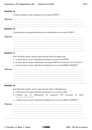 Preparation au TP d'administration LAN Version du 17/4/2012 44/52 
 udp.srcport (unsigned 16-bit integer) 
Port source du datagramme 
 udp.length (unsigned 16-bit integer) 
taille totale du datagramme 
8.II.B.2.e Identificateur et champs pour ICMP 
L’identificateur de protocole icmp qualifie les trames contenant un message ICMP. La liste complète de ses 
champs est disponible à l’URL http://www.wireshark.org/docs/dfref/i/icmp.html. 
Extrait des champs susceptibles de nous intéresser : 
 icmp.code (unsigned 8-bit integer) 
code du message 
 icmp.type (unsigned 8-bit integer) 
type du message pour le code donné 
 icmp.ident (unsigned 16-bit integer) 
identificateur du message (présence dépendant du message) 
i Leur signification est indiquée dans le document d’URL http://infodoc.iut.univ-aix. 
fr/~cpb/enseignement/reseaux/docs/icmp/icmp.pdf. 
9 Vue d’ensemble de la salle de TP 
Elle est présentée dans la figure 18. Un binôme devra géré son LAN et le raccorder côté WAN. Sur la figure, 
le côtéWAN est un réseau Ethernet d’adresse 10.0.0.0/8 sur lequel est connecté le routeur d’accès à Internet. 
L’organisation de cette partie WAN pourra être en réalité différente lors du TP. 
C. Pain-Barre, A. Meyer, F. Dumas INFO - IUT Aix-en-Provence 
 
