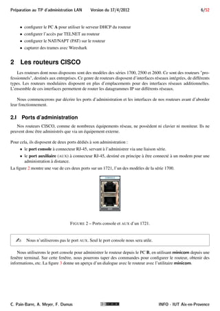 g, route, . . . les commandes usuelles seront utilisées pour la configurer et utiliser votre réseau ; 
in.tftpd un serveur TFTP est opérationnel pour envoyer/recevoir des fichiers au routeur ; 
wireshark un outil de capture et d’analyse de trames qui sera utilisé pour observer et interpréter une partie du 
trafic réseau que vous générerez. 
1.II Équipement matériel du binôme 
Chaque binôme disposera de : 
 2 PC sous Linux : PC A et PC B; 
 1 routeur CISCO parmi les séries 1700, 2500 et 2600, doté de plusieurs interfaces réseaux dont au moins 
une fournit un port Ethernet ; 
 uniquement pour le binôme ayant le routeur 2514 : 2 transceivers 10Base-T pour ports AUI ; 
 1 câble console DB-9/RJ-45 pour connecter le port série du PC B (DB-9) au port console du routeur 
(RJ-45) ; 
 1 câble Ethernet de catégorie 6 (ou éventuellement un câble série) assez long pour connecter l’interface 
WAN du routeur au réseau commun aux binômes ; 
 1 Hub (ou Switch) 8, 16, 24 ou 32 ports ; 
 au minimum 2 câbles Ethernet de catégorie 6 pour connecter votre routeur et le PC A au Hub/Switch ; 
 1 rallonge électrique multi-prises. 
1.III Aperçu du travail à réaliser 
Au cours du TP vous allez mettre en place et gérer un réseau local privé devant permettre l’accès à Internet. 
Pour cela, votre travail consistera notamment à : 
 repérer le réseau que vous avez à gérer sur le schéma global de la figure 18, page 45 
 concevoir sur papier le réseau à former (plan d’adressage, routage) 
 utiliser le PC B pour prendre le contrôle du routeur par le port console et le réinitialiser 
 câbler et configurer (couches 1 à 3) l’interface côté WAN du routeur 
 câbler et configurer les interfaces (couches 1 à 3) du LAN 
 configurer les tables de routage du routeur et du PC A 
 configurer et activer le service DHCP sur le routeur 
INFO - IUT Aix-en-Provence C. Pain-Barre, A. Meyer, F. Dumas 
 