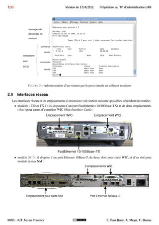 Preparation au TP d'administration LAN Version du 17/4/2012 6/52 
 configurer le PC A pour utiliser le serveur DHCP du routeur 
 configurer l’accès par TELNET au routeur 
 configurer le NAT/NAPT (PAT) sur le routeur 
 capturer des trames avec Wireshark 
2 Les routeurs CISCO 
Les routeurs dont nous disposons sont des modèles des séries 1700, 2500 et 2600. Ce sont des routeurs pro-fessionnels, 
destinés aux entreprises. Ce genre de routeurs disposent d’interfaces réseaux intégrées, de différents 
types. Les routeurs modulaires disposent en plus d’emplacements pour des interfaces réseaux additionnelles. 
L’ensemble de ces interfaces permettent de router les datagrammes IP sur différents réseaux. 
Nous commencerons par décrire les ports d’administration et les interfaces de nos routeurs avant d’aborder 
leur fonctionnement. 
2.I Ports d’administration 
Nos routeurs CISCO, comme de nombreux équipements réseau, ne possèdent ni clavier ni moniteur. Ils ne 
peuvent donc être administrés que via un équipement externe. 
Pour cela, ils disposent de deux ports dédiés à son administration : 
 le port console à connecteur RJ-45, servant à l’administrer via une liaison série. 
 le port auxiliaire (AUX) à connecteur RJ-45, destiné en principe à être connecté à un modem pour une 
administration à distance. 
La figure 2 montre une vue de ces deux ports sur un 1721, l’un des modèles de la série 1700. 
FIGURE 2 – Ports console et AUX d’un 1721. 
- Nous n’utiliserons pas le port AUX. Seul le port console nous sera utile. 
Nous utiliserons le port console pour administrer le routeur depuis le PC B, en utilisant minicom depuis une 
fenêtre terminal. Sur cette fenêtre, nous pourrons taper des commandes pour configurer le routeur, obtenir des 
informations, etc. La figure 3 donne un aperçu d’un dialogue avec le routeur avec l’utilitaire minicom. 
C. Pain-Barre, A. Meyer, F. Dumas INFO - IUT Aix-en-Provence 
 