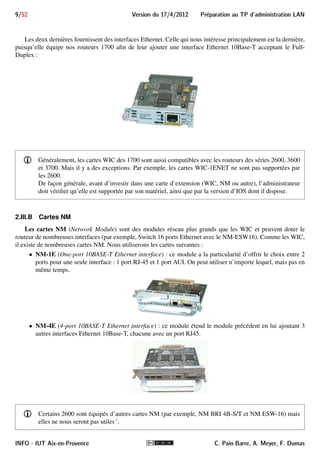 Preparation au TP d'administration LAN Version du 17/4/2012 8/52 
 modèle 2611 : il dispose de deux ports Ethernet 10Base-T, de deux slots pour carte WIC, et d’un slot pour 
module réseau NM : 
2 emplacements WIC 
Emplacement pour carte NM 2 ports Ethernet 10Base−T 
 modèle 2514 : il dispose de 2 ports AUI (Attachment Unit Interface) Ethernet à connecteurs DB-15 et de 
2 ports série à connecteurs DB-60 : 
2 ports AUI DB−15 2 ports série DB−60 
En branchant sur un port AUI un transceiver 10Base-T, on obtient une interface Ethernet 10 Mbps Half- 
Duplex à connecteur RJ-45 classique. Voici un exemple de ce transceiver : 
2.III Emplacements d’extension 
Les emplacements d’extension de nos routeurs sont de 2 types : pour carte WIC et pour carte NM. Les 1700 
n’ont que des slots WIC, alors que les 2600 ont aussi un slot NM. 
2.III.A Cartes WIC 
Les cartes WIC (WAN Interface Card) s’enfichent dans les slots WIC du routeur et lui ajoutent une ou 
plusieurs interfaces d’un certain type. Voici quelques cartes WIC possibles : 
 WIC-1T : 1 port série, asynchrone et synchrone (T1/E1) 
 WIC-2T : 2 ports série, asynchrones et synchrones (T1/E1) 
 WIC-1B-S/T : 1 port BRI S/T (Basic Rate Interface) pour Réseau Numérique à Intégration de Service 
 WIC-1ADSL : 1 port ADSL 
 WIC-1SHDSL : 1 port SHDSL (Symmetrical High-Bit Rate DSL) 
 WIC-4ESW : Switch configurable 4 ports Ethernet (10/100BASE-TX) 
 WIC-1ENET : 1 port Ethernet (10BASE-T) 
 . . .et il y en a beaucoup d’autres 
C. Pain-Barre, A. Meyer, F. Dumas INFO - IUT Aix-en-Provence 
 