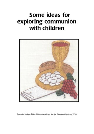 Some ideas for
exploring communion
    with children




Compiled by Jane Tibbs, Children’s Adviser for the Diocese of Bath and Wells
 