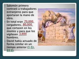  Salomón primero
contrató a trabajadores
extranjeros para que
aportaran la mano de
obra.
 En total eran ________
cargadores, ________
que cortasen en los
montes y para que los
vigilasen ______
hombres.
 David había actuado de
forma similar en un
tiempo anterior (1 Cr.
22:2).
70,000
80,000
3,600
 